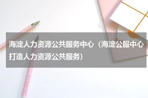 海淀人力资源公共服务中心（海淀公服中心打造人力资源公共服务）