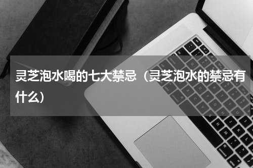 灵芝泡水喝的七大禁忌（灵芝泡水的禁忌有什么）