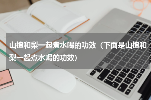 山楂和梨一起煮水喝的功效（下面是山楂和梨一起煮水喝的功效）