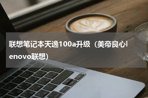 联想笔记本天逸100a升级（美帝良心lenovo联想）