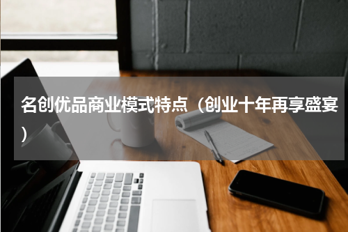 名创优品商业模式特点（创业十年再享盛宴）