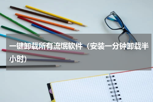 一键卸载所有流氓软件（安装一分钟卸载半小时）