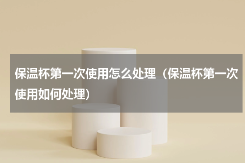 保温杯第一次使用怎么处理（保温杯第一次使用如何处理）