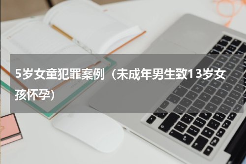 5岁女童犯罪案例（未成年男生致13岁女孩怀孕）