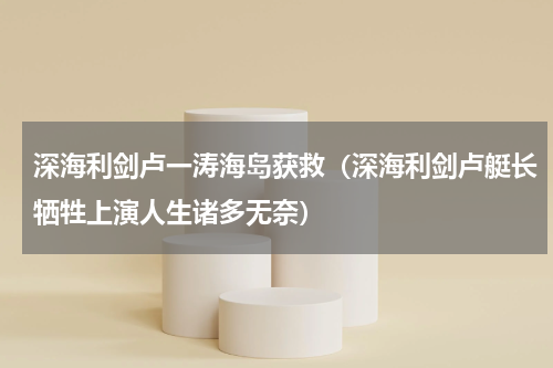深海利剑卢一涛海岛获救（深海利剑卢艇长牺牲上演人生诸多无奈）