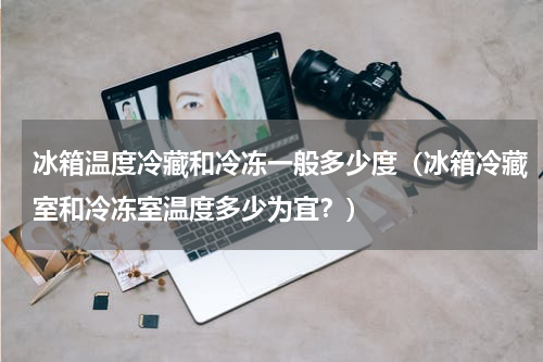冰箱温度冷藏和冷冻一般多少度（冰箱冷藏室和冷冻室温度多少为宜？）