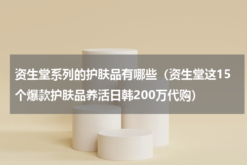 资生堂系列的护肤品有哪些（资生堂这15个爆款护肤品养活日韩200万代购）