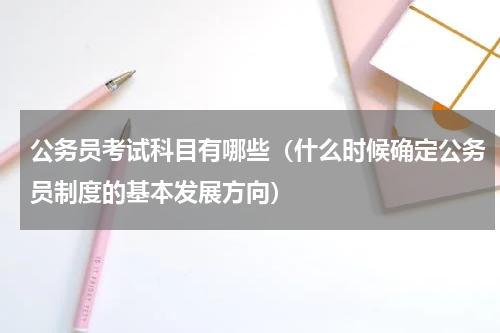 公务员考试科目有哪些（什么时候确定公务员制度的基本发展方向）
