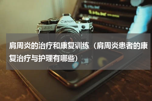 肩周炎的治疗和康复训练（肩周炎患者的康复治疗与护理有哪些）