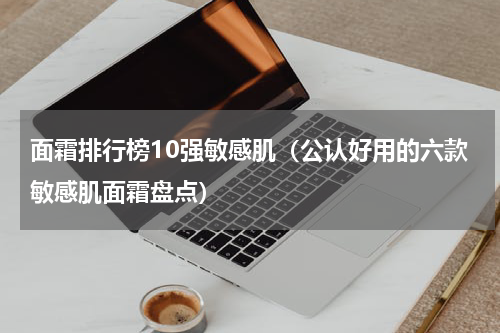 面霜排行榜10强敏感肌（公认好用的六款敏感肌面霜盘点）