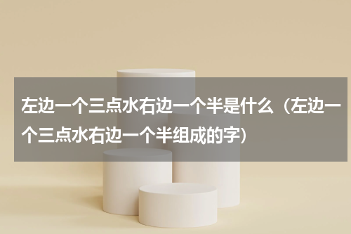左边一个三点水右边一个半是什么（左边一个三点水右边一个半组成的字）