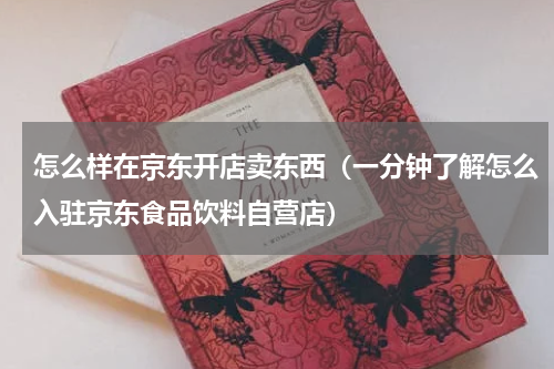 怎么样在京东开店卖东西（一分钟了解怎么入驻京东食品饮料自营店）