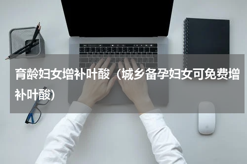 育龄妇女增补叶酸（城乡备孕妇女可免费增补叶酸）