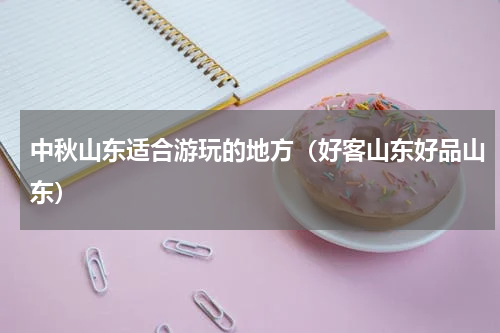 中秋山东适合游玩的地方（好客山东好品山东）