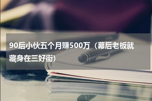 90后小伙五个月赚500万（幕后老板就藏身在三好街）