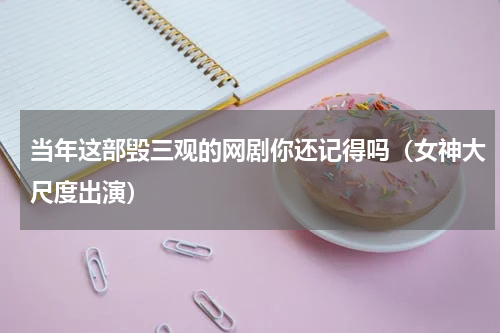 当年这部毁三观的网剧你还记得吗（女神大尺度出演）