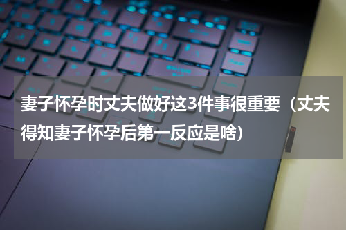 妻子怀孕时丈夫做好这3件事很重要（丈夫得知妻子怀孕后第一反应是啥）