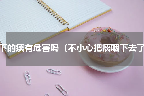 咽下的痰有危害吗（不小心把痰咽下去了）