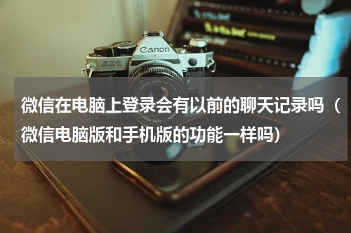 微信在电脑上登录会有以前的聊天记录吗（微信电脑版和手机版的功能一样吗）