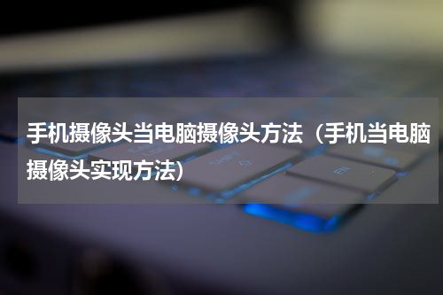 手机摄像头当电脑摄像头方法（手机当电脑摄像头实现方法）