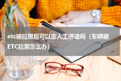 etc被拉黑后可以走人工通道吗（车辆被ETC拉黑怎么办）