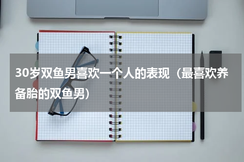 30岁双鱼男喜欢一个人的表现（最喜欢养备胎的双鱼男）