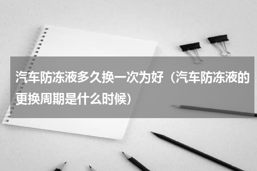汽车防冻液多久换一次为好（汽车防冻液的更换周期是什么时候）