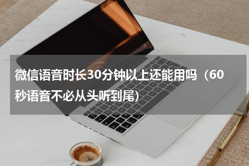 微信语音时长30分钟以上还能用吗（60秒语音不必从头听到尾）