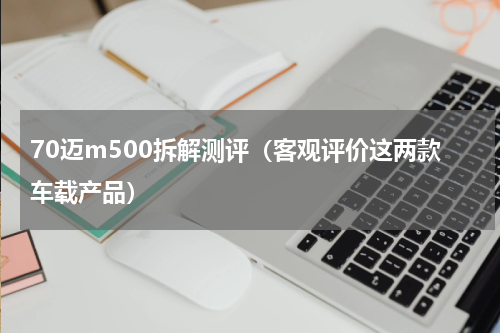 70迈m500拆解测评（客观评价这两款车载产品）