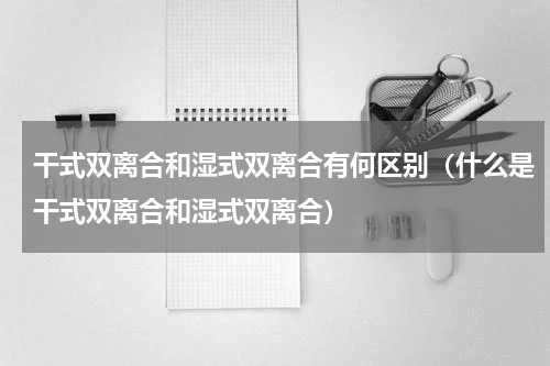 干式双离合和湿式双离合有何区别（什么是干式双离合和湿式双离合）