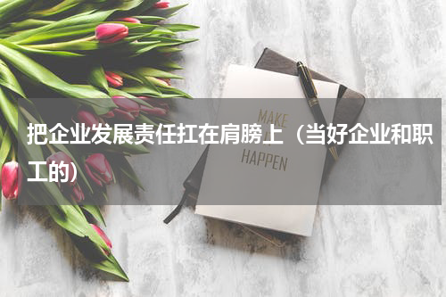 把企业发展责任扛在肩膀上（当好企业和职工的）