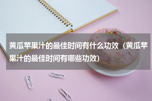 黄瓜苹果汁的最佳时间有什么功效（黄瓜苹果汁的最佳时间有哪些功效）