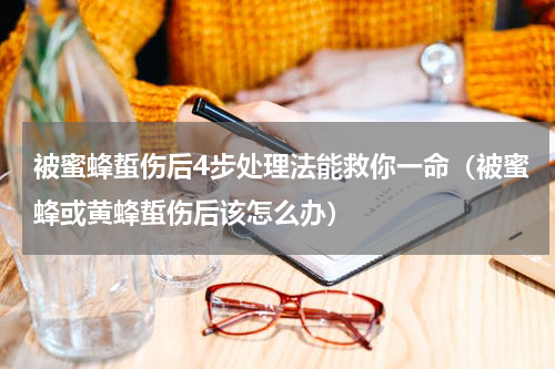 被蜜蜂蜇伤后4步处理法能救你一命（被蜜蜂或黄蜂蜇伤后该怎么办）