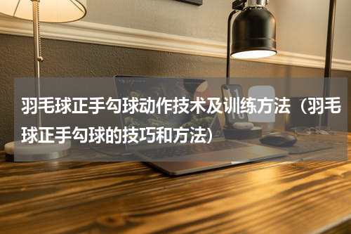 羽毛球正手勾球动作技术及训练方法（羽毛球正手勾球的技巧和方法）