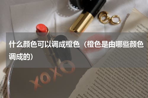 什么颜色可以调成橙色（橙色是由哪些颜色调成的）