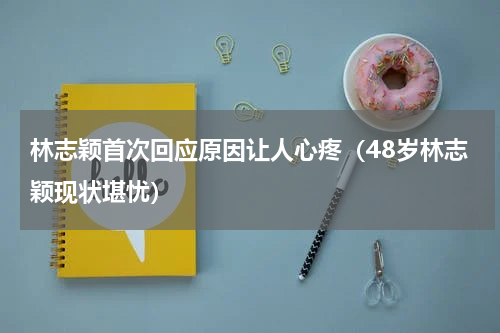 林志颖首次回应原因让人心疼（48岁林志颖现状堪忧）