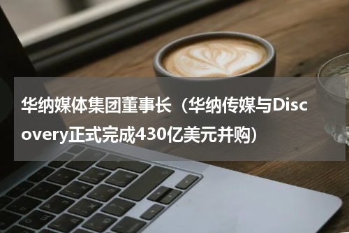 华纳媒体集团董事长（华纳传媒与Discovery正式完成430亿美元并购）