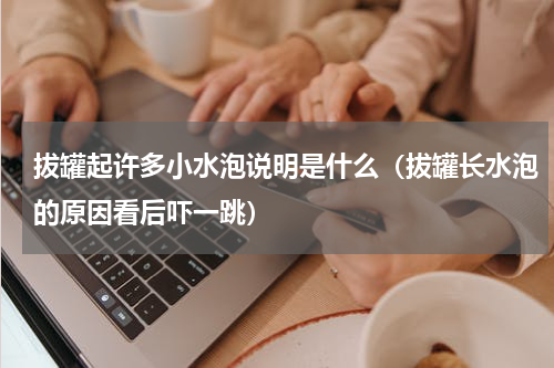 拔罐起许多小水泡说明是什么（拔罐长水泡的原因看后吓一跳）