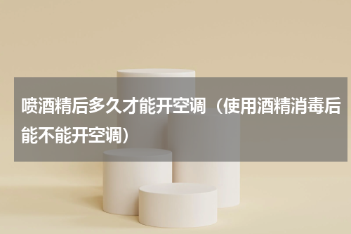 喷酒精后多久才能开空调（使用酒精消毒后能不能开空调）
