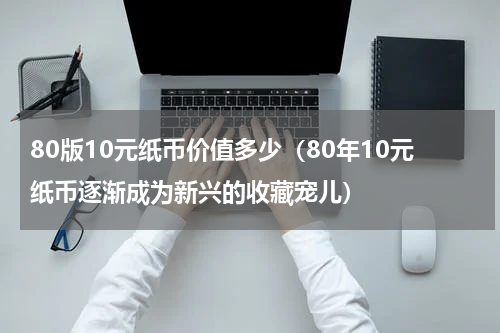 80版10元纸币价值多少（80年10元纸币逐渐成为新兴的收藏宠儿）