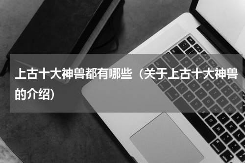 上古十大神兽都有哪些（关于上古十大神兽的介绍）