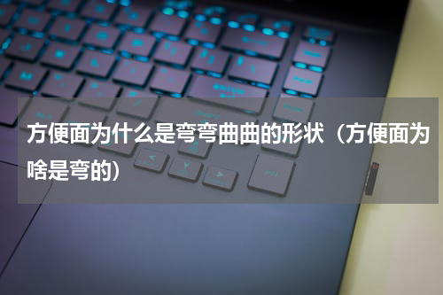 方便面为什么是弯弯曲曲的形状（方便面为啥是弯的）