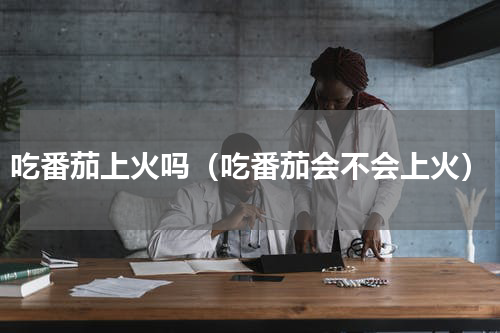吃番茄上火吗（吃番茄会不会上火）