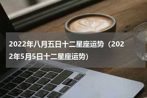 2022年八月五日十二星座运势（2022年5月5日十二星座运势）