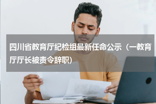 四川省教育厅纪检组最新任命公示（一教育厅厅长被责令辞职）