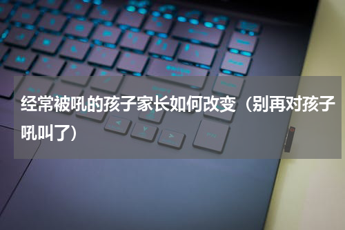 经常被吼的孩子家长如何改变（别再对孩子吼叫了）