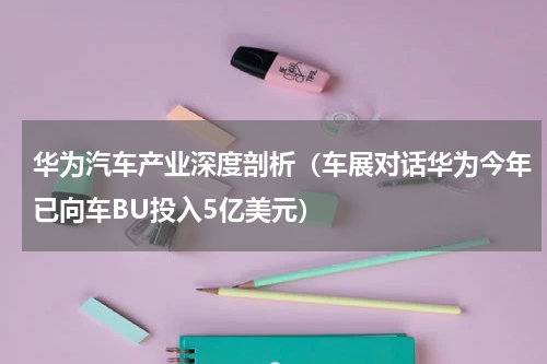 华为汽车产业深度剖析（车展对话华为今年已向车BU投入5亿美元）