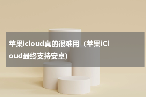 苹果icloud真的很难用（苹果iCloud最终支持安卓）