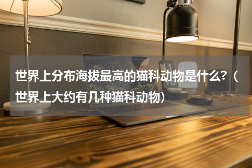 世界上分布海拔最高的猫科动物是什么?（世界上大约有几种猫科动物）