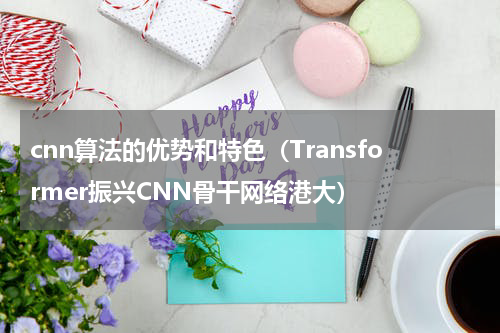 cnn算法的优势和特色（Transformer振兴CNN骨干网络港大）